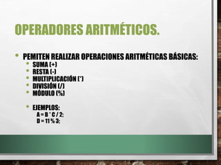 OPERADORES ARITMÉTICOS.
• PEMITEN REALIZAR OPERACIONES ARITMÉTICAS BÁSICAS:
• SUMA (+)
• RESTA (-)
• MULTIPLICACIÓN (*)
• DIVISIÓN (/)
• MÓDULO (%)
• EJEMPLOS:
A = B * C / 2;
D = 11 % 3;
 