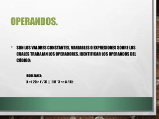 OPERANDOS.
• SON LOS VALORES CONSTANTES, VARIABLES O EXPRESIONES SOBRE LOS
CUALES TRABAJAN LOS OPERADORES. IDENTIFICAR LOS OPERANDOS DEL
CÓDIGO:
BOOLEAN X;
X = ( 20 > Y / 3) || ( M * 3 <= A / B);
 