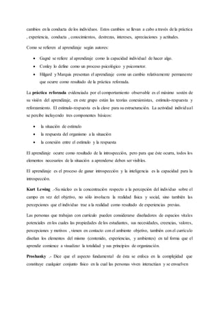 cambios en la conducta de los individuos. Estos cambios se llevan a cabo a través de la práctica
, experiencia, conducta , conocimientos, destrezas, intereses, apreciaciones y actitudes.
Como se refieren al aprendizaje según autores:
 Gagné se refiere al aprendizaje como la capacidad individual de hacer algo.
 Conley lo define como un proceso psicológico y psicomotor.
 Hilgard y Marquis presentan el aprendizaje como un cambio relativamente permanente
que ocurre como resultado de la práctica reforzada.
La práctica reforzada evidenciada por el comportamiento observable es el máximo sostén de
su visión del aprendizaje, en este grupo están las teorías conexionistas, estímulo-respuesta y
reforzamiento. El estímulo-respuesta es la clave para su estructuración. La actividad individual
se percibe incluyendo tres componentes básicos:
 la situación de estímulo
 la respuesta del organismo a la situación
 la conexión entre el estímulo y la respuesta
El aprendizaje ocurre como resultado de la introspección, pero para que éste ocurra, todos los
elementos necesarios de la situación a aprenderse deben ser visibles.
El aprendizaje es el proceso de ganar introspección y la inteligencia es la capacidad para la
introspección.
Kurt Lewing .-Su núcleo es la concentración respecto a la percepción del individuo sobre el
campo en vez del objetivo, no sólo involucra la realidad física y social, sino también las
percepciones que el individuo trae a la realidad como resultado de experiencias previas.
Las personas que trabajan con currículo pueden considerarse diseñadores de espacios vitales
potenciales en los cuales las propiedades de los estudiantes, sus necesidades, creencias, valores,
percepciones y motivos , vienen en contacto con el ambiente objetivo, también con el currículo
diseñan los elementos del mismo (contenido, experiencias, y ambientes) en tal forma que el
aprendiz comience a visualizar la totalidad y sus principios de organización.
Proshanky .- Dice que el aspecto fundamental de ésta se enfoca en la complejidad que
constituye cualquier conjunto físico en la cual las personas viven interactúan y se envuelven
 