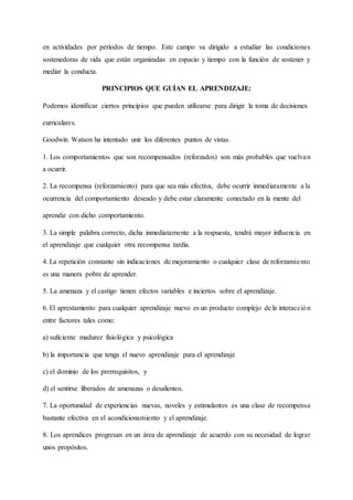 en actividades por períodos de tiempo. Este campo va dirigido a estudiar las condiciones
sostenedoras de vida que están organizadas en espacio y tiempo con la función de sostener y
mediar la conducta.
PRINCIPIOS QUE GUÍAN EL APRENDIZAJE:
Podemos identificar ciertos principios que pueden utilizarse para dirigir la toma de decisiones
curriculares.
Goodwin Watson ha intentado unir los diferentes puntos de vistas.
1. Los comportamientos que son recompensados (reforzados) son más probables que vuelvan
a ocurrir.
2. La recompensa (reforzamiento) para que sea más efectiva, debe ocurrir inmediatamente a la
ocurrencia del comportamiento deseado y debe estar claramente conectado en la mente del
aprendiz con dicho comportamiento.
3. La simple palabra correcto, dicha inmediatamente a la respuesta, tendrá mayor influencia en
el aprendizaje que cualquier otra recompensa tardía.
4. La repetición constante sin indicaciones de mejoramiento o cualquier clase de reforzamiento
es una manera pobre de aprender.
5. La amenaza y el castigo tienen efectos variables e inciertos sobre el aprendizaje.
6. El aprestamiento para cualquier aprendizaje nuevo es un producto complejo de la interacción
entre factores tales como:
a) suficiente madurez fisiológica y psicológica
b) la importancia que tenga el nuevo aprendizaje para el aprendizaje
c) el dominio de los prerrequisitos, y
d) el sentirse liberados de amenazas o desalientos.
7. La oportunidad de experiencias nuevas, noveles y estimulantes es una clase de recompensa
bastante efectiva en el acondicionamiento y el aprendizaje.
8. Los aprendices progresan en un área de aprendizaje de acuerdo con su necesidad de lograr
unos propósitos.
 