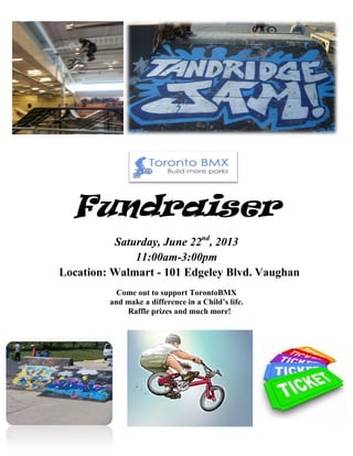 Fundraiser
Saturday, June 22nd
, 2013
11:00am-3:00pm
Location: Walmart - 101 Edgeley Blvd. Vaughan
Come out to support TorontoBMX
and make a difference in a Child’s life.
Raffle prizes and much more!
 