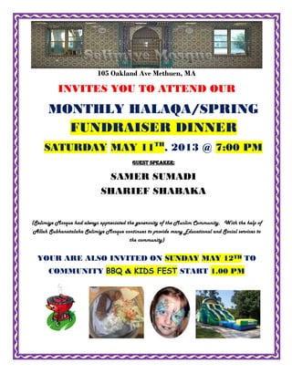 105 Oakland Ave Methuen, MA
INVITES YOU TO ATTEND OUR
(Selimiye Mosque had always appreciated the generosity of the Muslim Community. With the help of
Allah Subhanatalaha Selimiye Mosque continues to provide many Educational and Social services to
the community)
YOUR ARE ALSO INVITED ON SUNDAY MAY 12TH TO
COMMUNITY BBQ & KIDS FEST START 1.00 PM
MONTHLY HALAQA/SPRING
FUNDRAISER DINNER
SATURDAY MAY 11TH
, 2013 @ 7:00 PM
GUEST SPEAKER:
SAMER SUMADI
SHARIEF SHABAKA
 