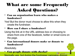 What are some Frequently
Asked Questions?
• Can an organization learn who makes a
fundraiser?
Yes! But the donor must choose to allow this when they
create the fundraiser.
• How can I share a fundraiser?
Using the link at in the URL address box or choosing to
share from one of the facebook, twitter or email icons on
the page.
• Can international donors make or donate to
fundraisers?
Absolutely.
• Can people donate with checks?
 