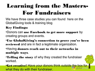Learning from the Masters-
For Fundraisers
We have three case studies you can found here on the
GlobalGiving tools & training blog
Key Findings:
•Donors can use Facebook to get more support by
creating groups and events.
•Use GlobalGiving’s connection to prove you’ve been
reviewed and are in fact a legitimate organization.
•Having donors reach out to their networks in
multiple ways.
•Telling the story of why they created the fundraiser
worked.
•Get creative! Have your donors think outside the box for
what they do with their fundraiser.
 