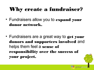 Why create a fundraiser?
• Fundraisers allow you to expand your
donor network.
• Fundraisers are a great way to get your
donors and supporters involved and
helps them feel a sense of
responsibility over the success of
your project.
 
