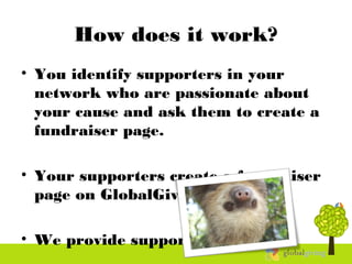 How does it work?
• You identify supporters in your
network who are passionate about
your cause and ask them to create a
fundraiser page.
• Your supporters create a fundraiser
page on GlobalGiving.
• We provide support!
 