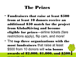 The Prizes
• Fundraisers that raise at least $500
from at least 10 donors receive an
additional $50 match for the project
from GlobalGiving and become
eligible for prizes—airline tickets (fare
restrictions apply), flip cam, and more!
• The top three organizations with the
most fundraisers that raise at least
$500 from 10 donors will win bonus
awards of $2,000, $1,000, and $500
 