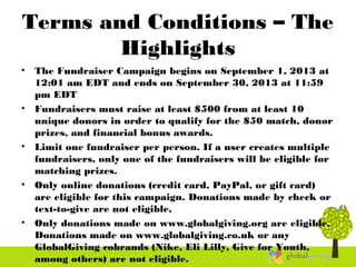 Terms and Conditions – The
Highlights
• The Fundraiser Campaign begins on September 1, 2013 at
12:01 am EDT and ends on September 30, 2013 at 11:59
pm EDT
• Fundraisers must raise at least $500 from at least 10
unique donors in order to qualify for the $50 match, donor
prizes, and financial bonus awards.
• Limit one fundraiser per person. If a user creates multiple
fundraisers, only one of the fundraisers will be eligible for
matching prizes.
• Only online donations (credit card, PayPal, or gift card)
are eligible for this campaign. Donations made by check or
text-to-give are not eligible.
• Only donations made on www.globalgiving.org are eligible.
Donations made on www.globalgiving.co.uk or any
GlobalGiving cobrands (Nike, Eli Lilly, Give for Youth,
among others) are not eligible.
 