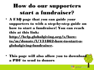 How do our supporters
start a fundraiser?
• A FAQ page that you can guide your
supporters to with a step-by-step guide on
how to start a fundraiser! You can reach
this at this link:
http://help.globalgiving.org/s/how-
to/m/donate/l/131862-how-to-start-a-
globalgiving-fundraiser.
• This page will also allow you to download
a PDF to send to donors
 