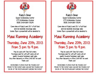 Ruby’s Diner
Queen Ka’ahumanu Center
275 Ka’ahumanu Avenue
(808) 248-RUBY (7829)
Come dine at Ruby’s and 20% of all food
and non-alcoholic beverage sales
(when flyer is presented) will be donated to
Maui Running Academy
Thursday, June 20th, 2013
From 5 p.m. to 9 p.m.
May be used with Take-Out orders.
Purchases paid for with gift cards will not
qualify towards fundraiser night sales.
Any other discounts or offers CAN NOT be used
Thank you!
REMEMBER: FLYERS MUST BE PASSED OUT
PRIOR TO THE EVENT AND CAN NOT BE PASSED OUT
IN OR AT THE RESTAURAUNT DURING THE EVENT.
Ruby’s Diner
Queen Ka’ahumanu Center
275 Ka’ahumanu Avenue
(808) 248-RUBY (7829)
Come dine at Ruby’s and 20% of all food
and non-alcoholic beverage sales
(when flyer is presented) will be donated to
Maui Running Academy
Thursday, June 20th, 2013
From 5 p.m. to 9 p.m.
May be used with Take-Out orders.
Purchases paid for with gift cards will not
qualify towards fundraiser night sales.
Any other discounts or offers CAN NOT be used
Thank you!
REMEMBER: FLYERS MUST BE PASSED OUT
PRIOR TO THE EVENT AND CAN NOT BE PASSED OUT
IN OR AT THE RESTAURAUNT DURING THE EVENT.
 