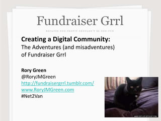 Creating a Digital Community:
The Adventures (and misadventures)
of Fundraiser Grrl
Rory Green
@RoryJMGreen
http://fundraisergrrl.tumblr.com/
www.RoryJMGreen.com
#Net2Van
 
