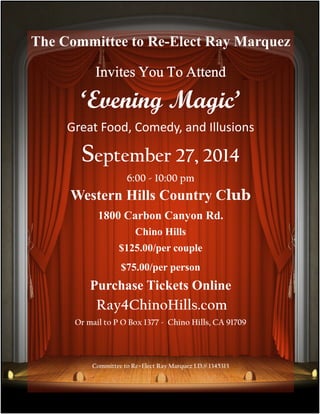 The Committee to Re-Elect Ray Marquez 
Invites IIInnnvvviiittteeesss YYYYoooouuuu TTTToooo AAAAtttttttteeeennnndddd 
‘Evening Magic’ 
The Committee to Re-Elect Ray Marquez 
Great Food, Comedy, and Illusions 
Invites you attend 
September ‘Evening Magic’ 
27, 2014 
Great Food, Comedy and Illusions 
6:00 - 10:00 pm 
September 27, 2014 
Western Hills Country Club 
6:00 - 11:00pm 
1800 Carbon Canyon Rd. 
Western Hills Country Club 
Chino Hills 
1800 Carbon Canyon Rd. Chino Hills 91709 
$125.00/per couple 
$125.00/per couple - $75.00/per person 
Purchase $75.00/per tickets person 
online 
Ray4chinohills.com 
Purchase Tickets Online 
Ray4ChinoHills.com 
Or mail to P O Box 1377 - Chino Hills, CA 91709 
Committee to Re=Elect Ray Marquez I.D.# 1345313 
