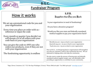 B.G.C.Fundraiser Program How it works  We set up a promotional code for you and your organization   Every time you place an order with us - reference or input the code    Every month or quarter (you decide) we will donate 5% of all orders with your code back to your organization   You can give the code to ANY one who orders our products, even if they are not with your organization   The fundraising opportunity is endless S.P.B.Supplies that Pay you Back   Is your organization in need of fundraising?   Do you have a donation program?   Would you like your state and federally mandated medical supplies to pay your organization back?         Monthly $10,000 = $500.00 back to your organization         Quarterly $45,000 = $2,250.00 back to your organization          Yearly $100,000 = $5,000.00 back to your organization Here at B.G.C., we feel giving back to organizations will strengthen not only our customer’s value in the community but ours.  We are dedicated in helping others who help the community.   We also want to make the process of buying state and federally mandated medical supplies simple, easy, and affordable while providing an opportunity to contribute to your community. * Bags, Gloves, Containers, LLC * P.O. Box 8492 Waukegan, IL 60079 * Phone (866)706-9580 * Fax (866) 936-9756 * www.bgc-co.com* 