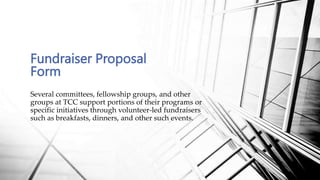 Fundraiser Proposal
Form
Several committees, fellowship groups, and other
groups at TCC support portions of their programs or
specific initiatives through volunteer-led fundraisers
such as breakfasts, dinners, and other such events.
 