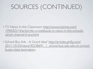SOURCES (CONTINUED)

• TVNews in the Classroom http://www.nytimes.com/
 1990/03/14/arts/critic-s-notebook-tv-news-in-the-schools-
 which-channel-if-any.html

• SchoolBus Ads - A Good Idea? http://articles.philly.com/
 2011-10-03/news/30238691_1_school-bus-ads-ads-on-school-
 buses-state-lawmakers
 