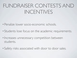 FUNDRAISER CONTESTS AND
      INCENTIVES

• Penalize   lower socio-economic schools.
• Students    lose focus on the academic requirements.
• Increases   unnecessary competition between
 students.
• Safety   risks associated with door to door sales.
 