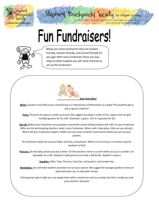 Below are some fundraisers that are student
friendly, teacher friendly, and school friendly for
any age! With every fundraiser there are easy
steps to what supplies you will need and how to
set up the fundraiser!

Spot that Baby!
What: Teachers and staff at your school bring in a child picture of themselves as a baby! The students get to
pay to guess a teacher!
Price: The price of a guess is really up to you! We suggest you keep it under $1 for 1 guess and can give
multiple guesses for $1 or$2. (Example: 1 guess- 25¢ or 5 guesses for $1)
Set-UP: Before your fundraiser set up posters around the school telling students the 5 W’s to your fundraiser
(Who are the participating teachers, what is your fundraiser, Where will it take place, Why are you doing it,
When will your fundraiser happen.) Make sure you have a teacher’s permission before you put up your
posters.
On fundraiser day(s) set up your table, cash box, and pictures. Make sure to set up in a location easy for
students to find!
Pictures: On the baby picture you put a letter. On the teachers name or current letter you put a number. For
(example: A1 is Mr. Stephen’s baby picture on A and 1 will be Mr. Stephen’s name.)
Supplies: Table, Tape, Pictures, Cash box, and posters, and answer key.
Reminders: You will need student volunteers to run your station. We suggest for younger grades to have an
adult volunteer too, to help with money.
If the guesser gets it right you can supply them with a small price such as a candy, but that is really you and
your teacher’s decision!

 