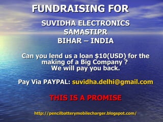 FUNDRAISING FOR SUVIDHA ELECTRONICS SAMASTIPR BIHAR – INDIA Can you lend us a loan $10(USD) for the making of a Big Company ?  We will pay you back. Pay Via PAYPAL:  [email_address] THIS IS A PROMISE http://pencilbatterymobilecharger.blogspot.com/ 