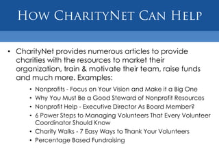 How CharityNet Can HelpCharityNet provides numerous articles to provide charities with the resources to market their organization, train & motivate their team, raise funds and much more. Examples:Nonprofits - Focus on Your Vision and Make it a Big OneWhy You Must Be a Good Steward of Nonprofit ResourcesNonprofit Help - Executive Director As Board Member?6 Power Steps to Managing Volunteers That Every Volunteer Coordinator Should KnowCharity Walks - 7 Easy Ways to Thank Your VolunteersPercentage Based Fundraising