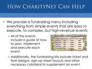 How CharityNet Can HelpWe provide a fundraising menu including everything from simple events that are easy to execute, to complex, but high-revenue events:All of the events include a guide of howto plan, implementand execute each event.Additionally, the fundraising kits include ticket and flyer designs, sign-up sheet layouts and other necessary collateral to supplement an event.