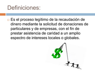 Definiciones:
 Es el proceso legítimo de la recaudación de
dinero mediante la solicitud de donaciones de
particulares y de empresas, con el fin de
prestar asistencia de caridad a un amplio
espectro de intereses locales o globales.
 