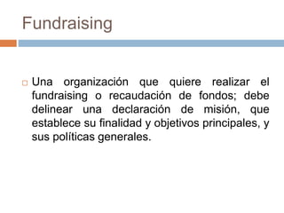  Una organización que quiere realizar el
fundraising o recaudación de fondos; debe
delinear una declaración de misión, que
establece su finalidad y objetivos principales, y
sus políticas generales.
Fundraising
 