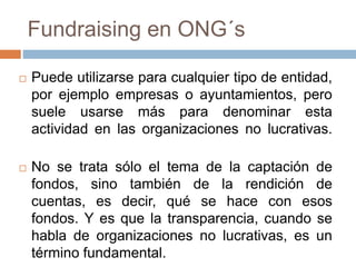  Puede utilizarse para cualquier tipo de entidad,
por ejemplo empresas o ayuntamientos, pero
suele usarse más para denominar esta
actividad en las organizaciones no lucrativas.
 No se trata sólo el tema de la captación de
fondos, sino también de la rendición de
cuentas, es decir, qué se hace con esos
fondos. Y es que la transparencia, cuando se
habla de organizaciones no lucrativas, es un
término fundamental.
Fundraising en ONG´s
 