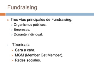 Fundraising
 Tres vías principales de Fundraising:
 Organismos públicos.
 Empresas.
 Donante individual.
• Técnicas:
 Cara a cara.
 MGM (Member Get Member).
 Redes sociales.
 