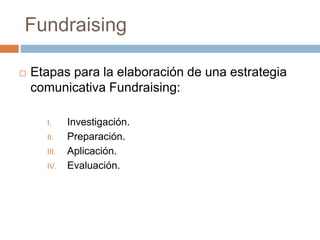  Etapas para la elaboración de una estrategia
comunicativa Fundraising:
I. Investigación.
II. Preparación.
III. Aplicación.
IV. Evaluación.
Fundraising
 