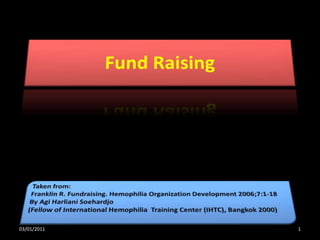 Fund Raising  Taken from:  Franklin R. Fundraising. Hemophilia Organization Development 2006;7:1-18 By Agi Harliani Soehardjo (Fellow of International Hemophilia  Training Center (IHTC), Bangkok 2000) 03/01/2011 1 