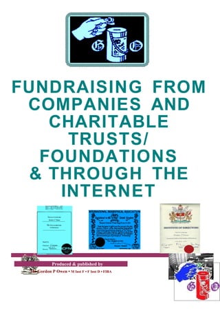 FUNDRAISING FROM
 COMPANIES AND
    CHARITABLE
      TRUSTS/
   FOUNDATIONS
  & THROUGH THE
     INTERNET


            Produced & published by
 Mr Gordon P Owen • M Inst F • F Inst D • FIBA
 