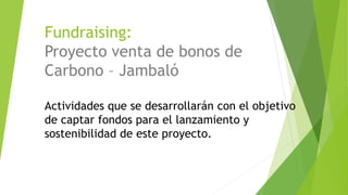 Fundraising:
Proyecto venta de bonos de
Carbono – Jambaló
Actividades que se desarrollarán con el objetivo
de captar fondos para el lanzamiento y
sostenibilidad de este proyecto.
 