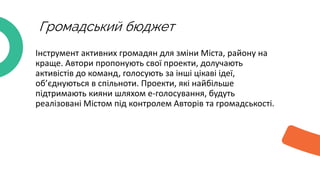 Громадський бюджет
Інструмент активних громадян для зміни Міста, району на
краще. Автори пропонують свої проекти, долучають
активістів до команд, голосують за інші цікаві ідеї,
об’єднуються в спільноти. Проекти, які найбільше
підтримають кияни шляхом е-голосування, будуть
реалізовані Містом під контролем Авторів та громадськості.
 