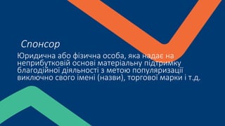Юридична або фізична особа, яка надає на
неприбутковій основі матеріальну підтримку
благодійної діяльності з метою популяризації
виключно свого імені (назви), торгової марки і т.д.
Спонсор
 