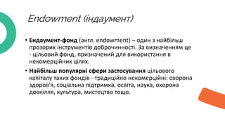 Endowment (індаумент)
• Ендаумент-фонд (англ. endowment) – один з найбільш
прозорих інструментів доброчинності. За визначенням це
- цільовий фонд, призначений для використання в
некомерційних цілях.
• Найбільш популярні сфери застосування цільового
капіталу таких фондів - традиційно некомерційні: охорона
здоров'я, соціальна підтримка, освіта, наука, охорона
довкілля, культура, мистецтво тощо.
 