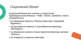 Соціальний бізнес
Соціальний бізнес (не плутати з «соціальною
відповідальністю бізнесу» = КСВ) – бізнес, прибуток з якого
направляється:
• на утримання проекту / бізнесу (приклад: «Горіховий
будинок»),
• на розширення проекту / маштабування (приклад:
«Вікіпедія»),
• на утримання супутніх /інших проектів (приклад: магазин
«Ласка»),
• не кладуться у кишеню інвестора.
 