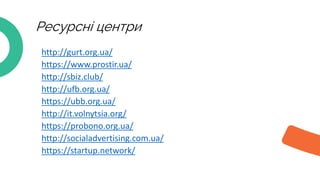 • http://gurt.org.ua/
• https://www.prostir.ua/
• http://sbiz.club/
• http://ufb.org.ua/
• https://ubb.org.ua/
• http://it.volnytsia.org/
• https://probono.org.ua/
• http://socialadvertising.com.ua/
• https://startup.network/
Ресурсні центри
 