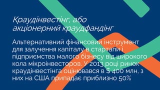 Альтернативний фінансовий інструмент
для залучення капіталу в стартапи і
підприємства малого бізнесу від широкого
кола мікроінвесторов. У 2013 році ринок
краудінвестінга оцінювався в $ 400 млн, з
них на США припадає приблизно 50%
Краудінвестінг, або
акціонерний краудфандінг
 