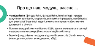 • Фандрайзинг (фендрайзінг, фандрейзінг, fundraising) - процес
залучення зовнішніх, сторонніх для компанії ресурсів, необхідних
для реалізації будь-якої задачі, виконання проекту або з метою
діяльності в цілому.
• Поняття фандрайзингу вийшло з США, де він вживається в секторі
недержавних некомерційних організацій та бізнесу.
• Термін фандрайзинг походить від англійських слів (fund - кошти,
фінансування, raise - знаходження, збір).
Про що наш модуль, власне….
 