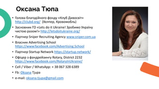 Оксана Тюпа
• Голова благодійного фонду «Клуб Дивосвіт»
http://clubd.org/ (Хелпер, Кровомобль)
• Засновник ГО «Lets do it Ukraine! Зробимо Україну
чистою разом!» http://letsdoitukraine.org/
• Партнер Sniper Recruiting Agency www.sniper.com.ua
• Власник Advertising School
https://www.facebook.com/Advertising.School
• Партнер Startup Network https://startup.network/
• Офіцер з фандрейзингу Rotary, District 2232
https://www.facebook.com/RotaryInUkraine/
• Cell / Viber / WhatsApp: + 38 067 328 6389
• Fb: Oksana Tjupa
• e-mail: oksana.tjupa@gmail.com
 