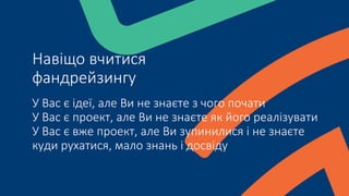 У Вас є ідеї, але Ви не знаєте з чого почати
У Вас є проект, але Ви не знаєте як його реалізувати
У Вас є вже проект, але Ви зупинилися і не знаєте
куди рухатися, мало знань і досвіду
Навіщо вчитися
фандрейзингу
 