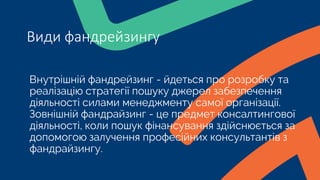 Внутрішній фандрейзинг - йдеться про розробку та
реалізацію стратегії пошуку джерел забезпечення
діяльності силами менеджменту самої організації.
Зовнішній фандрайзинг - це предмет консалтингової
діяльності, коли пошук фінансування здійснюється за
допомогою залучення професійних консультантів з
фандрайзингу.
Види фандрейзингу
 