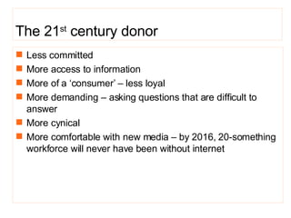 The 21 st  century donor Less committed More access to information More of a ‘consumer’ – less loyal More demanding – asking  questions that are difficult to answer More cynical More comfortable with new media – by  2016, 20-something workforce will never have been without internet 