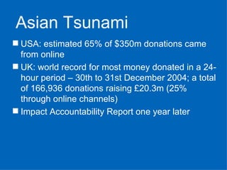 USA: estimated 65% of $350m donations came from online UK: world record for most money donated in a 24-hour period – 30th to 31st December 2004; a total of 166,936 donations raising £20.3m (25% through online channels) Impact Accountability Report one year later   Asian Tsunami 
