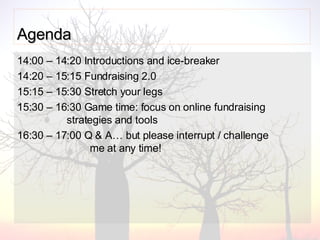Agenda   14:00 – 14:20 Introductions and ice-breaker 14:20 – 15:15 Fundraising 2.0  15:15 – 15:30 Stretch your legs 15:30 – 16:30 Game time: focus on online fundraising    strategies and tools  16:30 – 17:00 Q & A… but p lease interrupt / challenge      me at any time! 