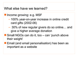 What else have we learned? Income growing: e.g. MSF 100% year-on-year increase in online credit card gifts (2002-06) 30% of new regular givers do so online… and give a higher average donation  Small NGOs can do it, too – can ‘punch above their weight’ Email (and email personalisation) has been as important as a website 