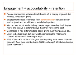 Engagement + accountability = retention People somewhere between totally hands off to deeply engaged, but web No.1 means of giving  Engagement needs to emerge from  communication  between donor and recipient and should aim to satisfy both parties  We can use social media to help people to get more involved, to give more, and to give in different ways than they have in the past Generation Y has different ideas about giving than their parents do… Likely to be less loyal, but may well become loyal to NGOs who connect with them in meaningful ways 63%  of the UK's 11.8m 11-25 year olds say they learn about charities generally from their charity shops . Will this change? What about online social networks?  