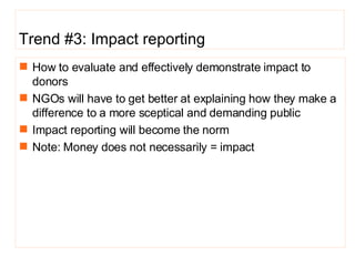Trend #3: Impact reporting How to evaluate and effectively demonstrate impact to donors NGOs will have to get better at explaining how they make a difference to a more sceptical and demanding public Impact reporting will become the norm  Note: Money does not necessarily = impact  