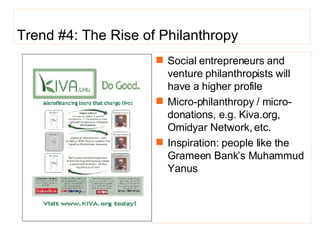 Trend #4: The Rise of Philanthropy Social entrepreneurs and venture philanthropists will have a higher profile Micro-philanthropy / micro-donations, e.g. Kiva.org, Omidyar Network, etc. Inspiration: people like the Grameen Bank’s Muhammud Yanus 