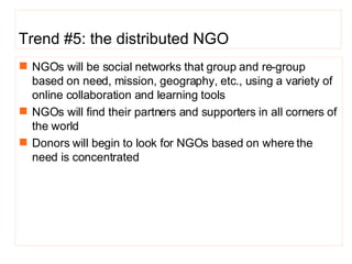 Trend #5: the distributed NGO NGOs will be social networks that group and re-group based on need, mission, geography, etc., using a variety of online collaboration and learning tools NGOs will find their partners and supporters in all corners of the world Donors will begin to look for NGOs based on where the need is concentrated  